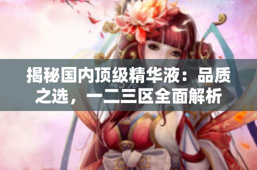 揭秘国内顶级精华液：品质之选，一二三区全面解析