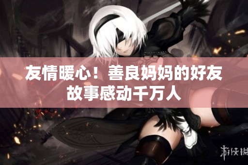 友情暖心！善良妈妈的好友故事感动千万人