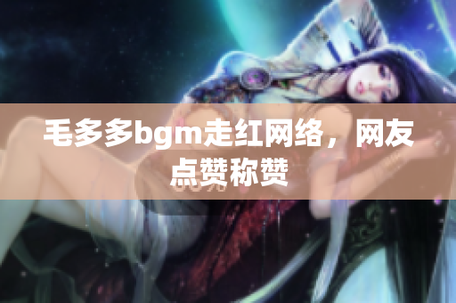 毛多多bgm走红网络，网友点赞称赞