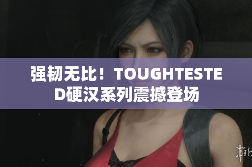 强韧无比！TOUGHTESTED硬汉系列震撼登场