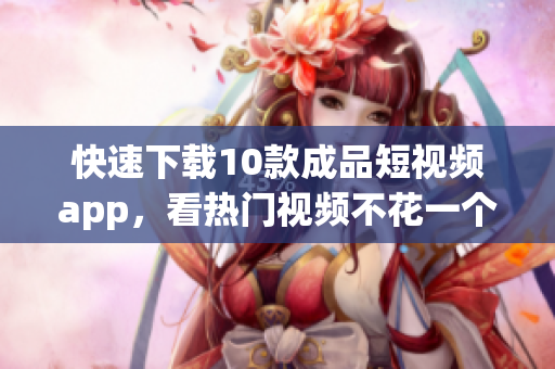 快速下载10款成品短视频app，看热门视频不花一个钱！
