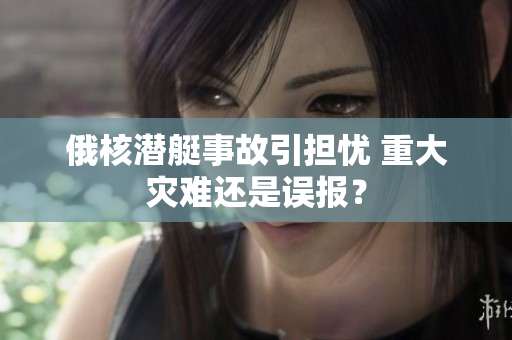 俄核潜艇事故引担忧 重大灾难还是误报？