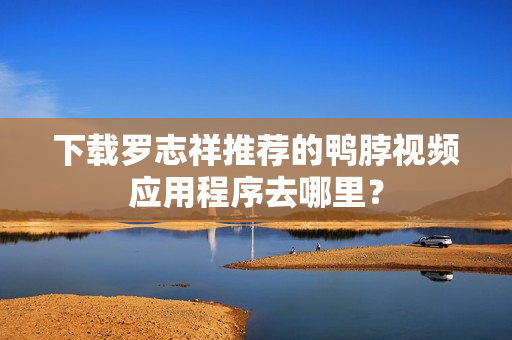 下载罗志祥推荐的鸭脖视频应用程序去哪里？