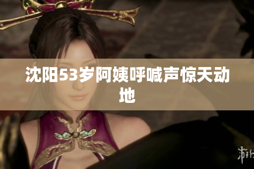 沈阳53岁阿姨呼喊声惊天动地