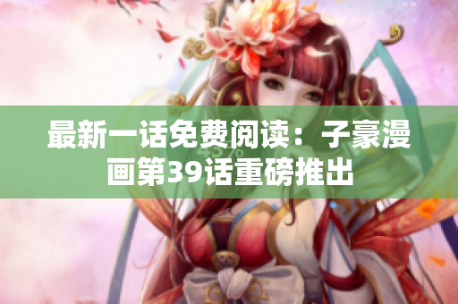最新一话免费阅读：子豪漫画第39话重磅推出