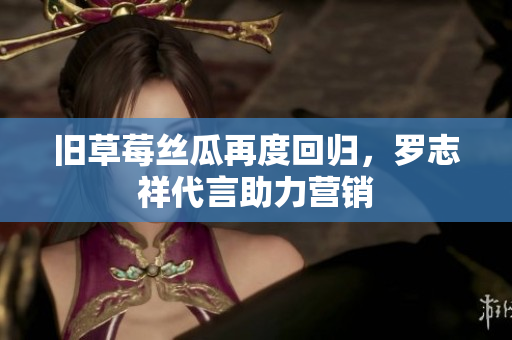 旧草莓丝瓜再度回归，罗志祥代言助力营销