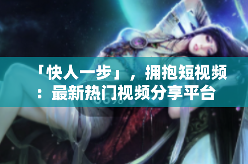 「快人一步」，拥抱短视频：最新热门视频分享平台