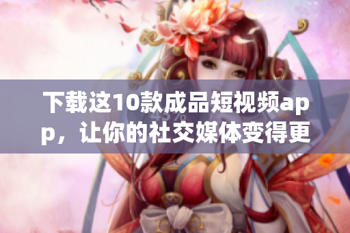 下载这10款成品短视频app，让你的社交媒体变得更精彩