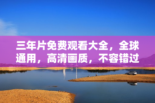 三年片免费观看大全，全球通用，高清画质，不容错过！