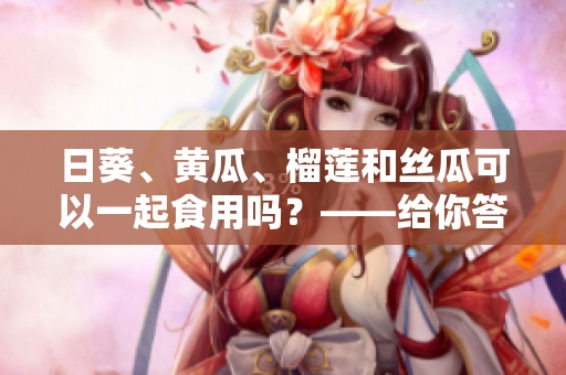 日葵、黄瓜、榴莲和丝瓜可以一起食用吗？——给你答案！
