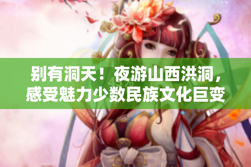 别有洞天！夜游山西洪洞，感受魅力少数民族文化巨变