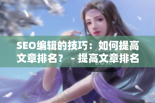 SEO编辑的技巧：如何提高文章排名？ - 提高文章排名：SEO编辑的实用技巧