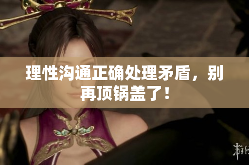 理性沟通正确处理矛盾，别再顶锅盖了！