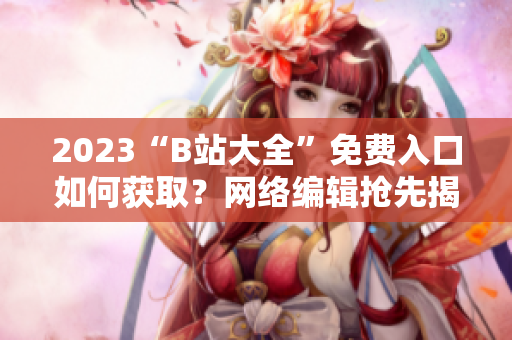 2023“B站大全”免费入口如何获取？网络编辑抢先揭秘
