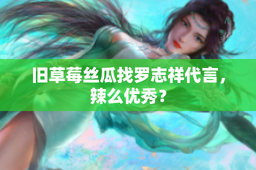 旧草莓丝瓜找罗志祥代言，辣么优秀？