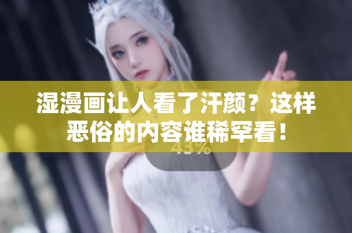 湿漫画让人看了汗颜？这样恶俗的内容谁稀罕看！