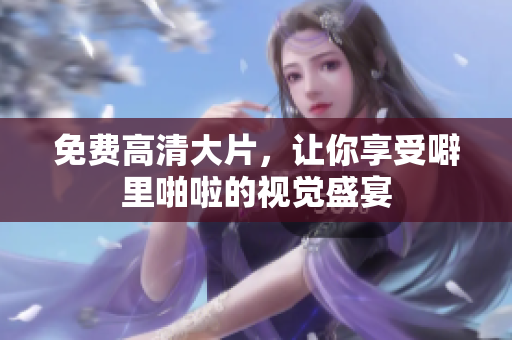 免费高清大片，让你享受噼里啪啦的视觉盛宴