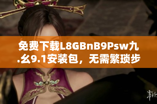 免费下载L8GBnB9Psw九.幺9.1安装包，无需繁琐步骤