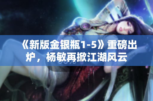《新版金银瓶1-5》重磅出炉，杨敏再掀江湖风云
