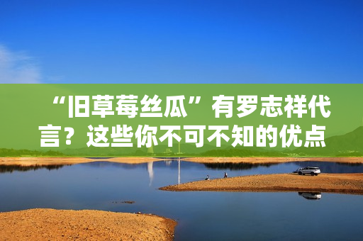 “旧草莓丝瓜”有罗志祥代言？这些你不可不知的优点！