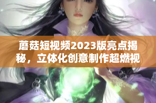 蘑菇短视频2023版亮点揭秘，立体化创意制作超燃视频