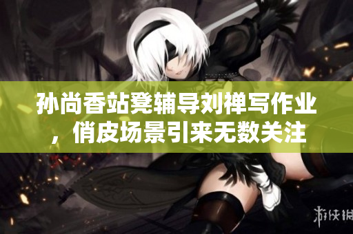 孙尚香站凳辅导刘禅写作业，俏皮场景引来无数关注