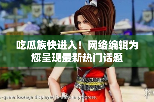 吃瓜族快进入！网络编辑为您呈现最新热门话题