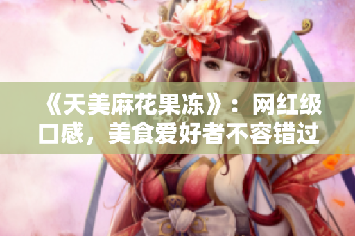 《天美麻花果冻》：网红级口感，美食爱好者不容错过！