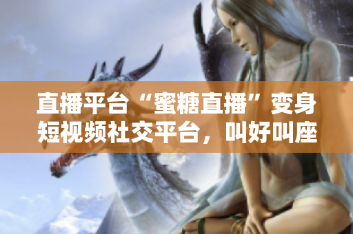直播平台“蜜糖直播”变身短视频社交平台，叫好叫座！