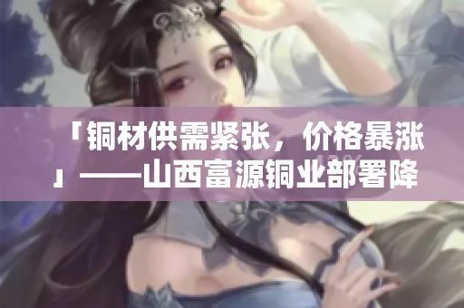「铜材供需紧张，价格暴涨」——山西富源铜业部署降产处理