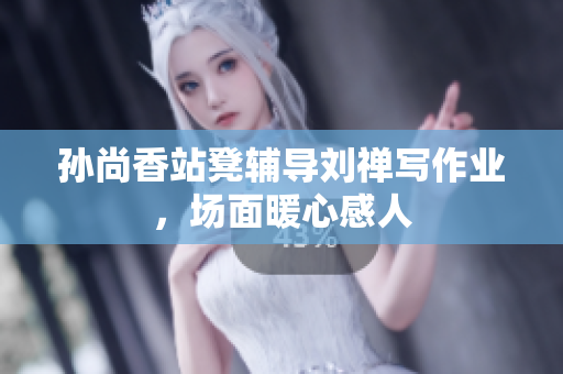 孙尚香站凳辅导刘禅写作业，场面暖心感人