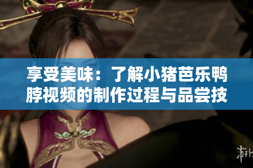 享受美味：了解小猪芭乐鸭脖视频的制作过程与品尝技巧