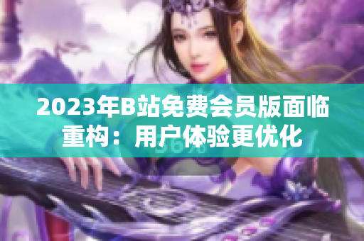2023年B站免费会员版面临重构：用户体验更优化