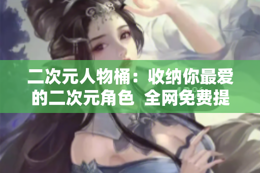 二次元人物桶：收纳你最爱的二次元角色  全网免费提供
