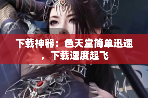下载神器：色天堂简单迅速，下载速度起飞