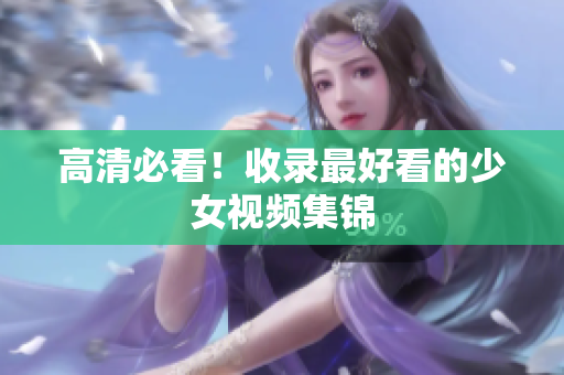高清必看！收录最好看的少女视频集锦