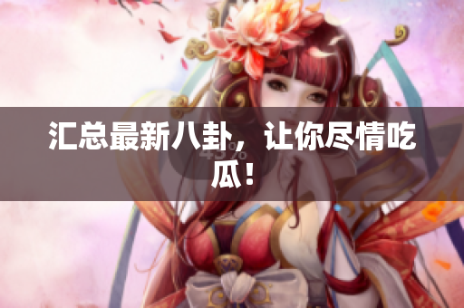 汇总最新八卦，让你尽情吃瓜！