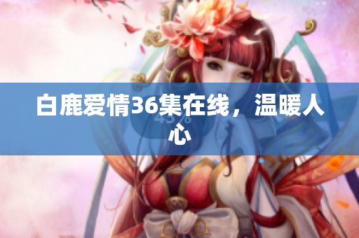 白鹿爱情36集在线，温暖人心