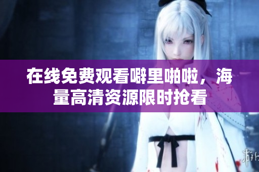 在线免费观看噼里啪啦，海量高清资源限时抢看