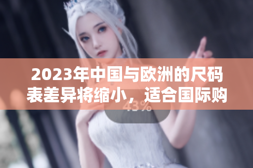 2023年中国与欧洲的尺码表差异将缩小，适合国际购物的小贴士
