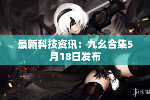 最新科技资讯：九幺合集5月18日发布