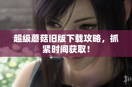 超级蘑菇旧版下载攻略，抓紧时间获取！