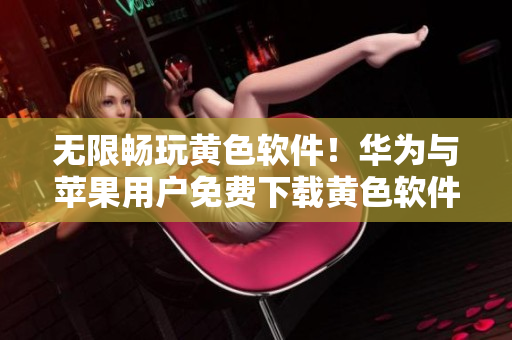 无限畅玩黄色软件！华为与苹果用户免费下载黄色软件大全3.0.3！