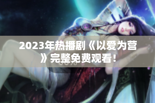 2023年热播剧《以爱为营》完整免费观看！