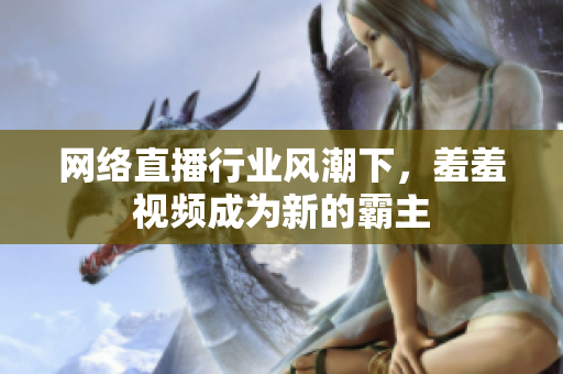 网络直播行业风潮下，羞羞视频成为新的霸主