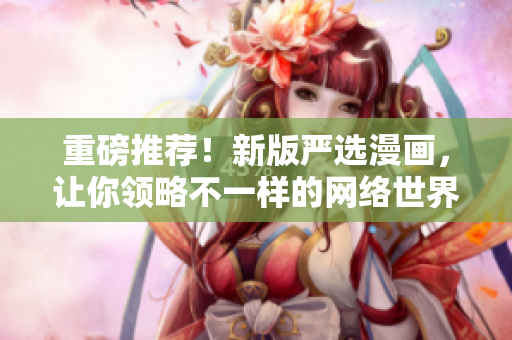 重磅推荐！新版严选漫画，让你领略不一样的网络世界！