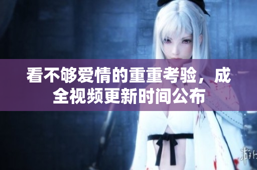 看不够爱情的重重考验，成全视频更新时间公布