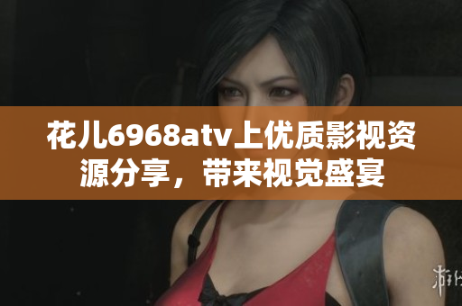 花儿6968atv上优质影视资源分享，带来视觉盛宴