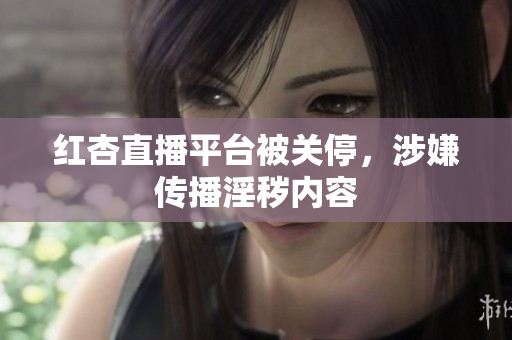红杏直播平台被关停，涉嫌传播淫秽内容