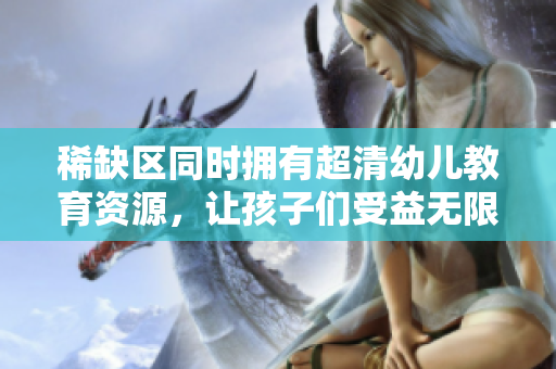 稀缺区同时拥有超清幼儿教育资源，让孩子们受益无限！